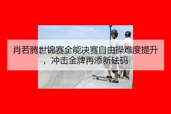 肖若腾世锦赛全能决赛自由操难度提升，冲击金牌再添新砝码