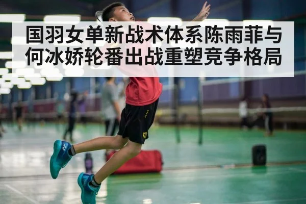 国羽女单新战术体系陈雨菲与何冰娇轮番出战重塑竞争格局