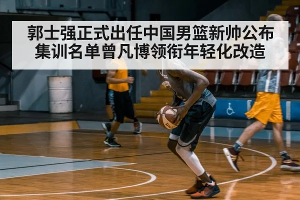 郭士强正式出任中国男篮新帅公布集训名单曾凡博领衔年轻化改造