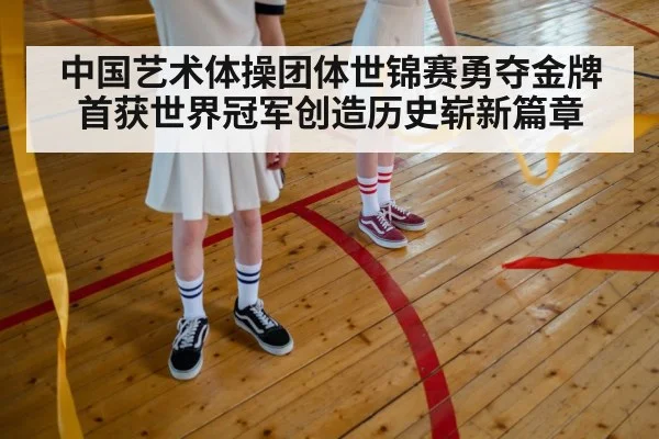 中国艺术体操团体世锦赛勇夺金牌首获世界冠军创造历史崭新篇章